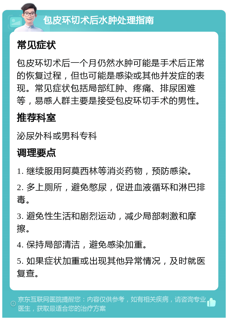 包皮环切术后水肿处理指南 常见症状 包皮环切术后一个月仍然水肿可能是手术后正常的恢复过程，但也可能是感染或其他并发症的表现。常见症状包括局部红肿、疼痛、排尿困难等，易感人群主要是接受包皮环切手术的男性。 推荐科室 泌尿外科或男科专科 调理要点 1. 继续服用阿莫西林等消炎药物，预防感染。 2. 多上厕所，避免憋尿，促进血液循环和淋巴排毒。 3. 避免性生活和剧烈运动，减少局部刺激和摩擦。 4. 保持局部清洁，避免感染加重。 5. 如果症状加重或出现其他异常情况，及时就医复查。