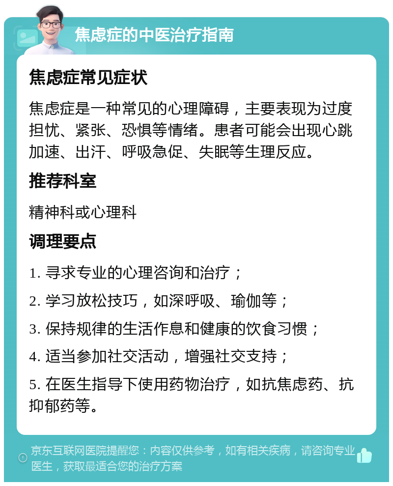 焦虑症的中医治疗指南 焦虑症常见症状 焦虑症是一种常见的心理障碍，主要表现为过度担忧、紧张、恐惧等情绪。患者可能会出现心跳加速、出汗、呼吸急促、失眠等生理反应。 推荐科室 精神科或心理科 调理要点 1. 寻求专业的心理咨询和治疗； 2. 学习放松技巧，如深呼吸、瑜伽等； 3. 保持规律的生活作息和健康的饮食习惯； 4. 适当参加社交活动，增强社交支持； 5. 在医生指导下使用药物治疗，如抗焦虑药、抗抑郁药等。