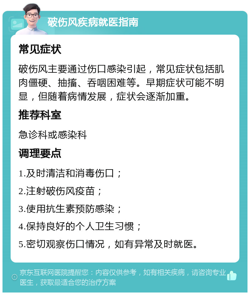 破伤风疾病就医指南 常见症状 破伤风主要通过伤口感染引起，常见症状包括肌肉僵硬、抽搐、吞咽困难等。早期症状可能不明显，但随着病情发展，症状会逐渐加重。 推荐科室 急诊科或感染科 调理要点 1.及时清洁和消毒伤口； 2.注射破伤风疫苗； 3.使用抗生素预防感染； 4.保持良好的个人卫生习惯； 5.密切观察伤口情况，如有异常及时就医。