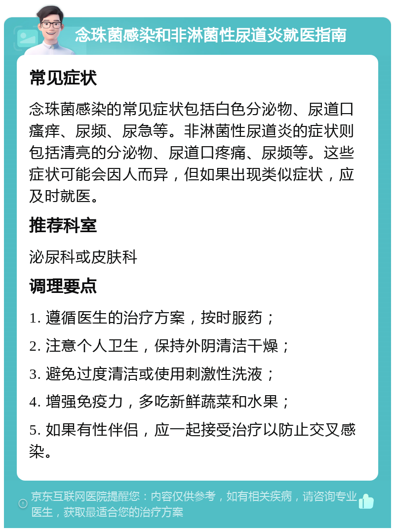 念珠菌感染和非淋菌性尿道炎就医指南 常见症状 念珠菌感染的常见症状包括白色分泌物、尿道口瘙痒、尿频、尿急等。非淋菌性尿道炎的症状则包括清亮的分泌物、尿道口疼痛、尿频等。这些症状可能会因人而异，但如果出现类似症状，应及时就医。 推荐科室 泌尿科或皮肤科 调理要点 1. 遵循医生的治疗方案，按时服药； 2. 注意个人卫生，保持外阴清洁干燥； 3. 避免过度清洁或使用刺激性洗液； 4. 增强免疫力，多吃新鲜蔬菜和水果； 5. 如果有性伴侣，应一起接受治疗以防止交叉感染。