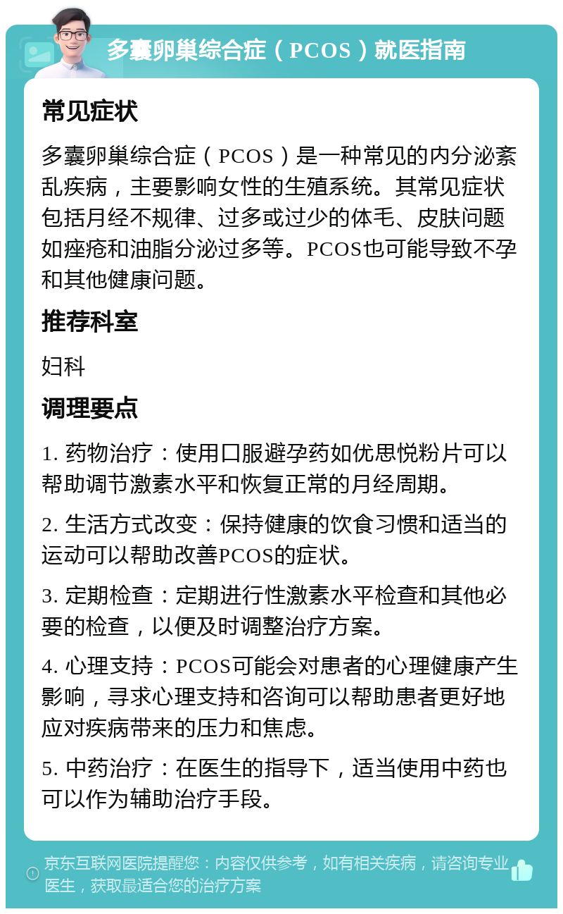 多囊卵巢综合症（PCOS）就医指南 常见症状 多囊卵巢综合症（PCOS）是一种常见的内分泌紊乱疾病，主要影响女性的生殖系统。其常见症状包括月经不规律、过多或过少的体毛、皮肤问题如痤疮和油脂分泌过多等。PCOS也可能导致不孕和其他健康问题。 推荐科室 妇科 调理要点 1. 药物治疗：使用口服避孕药如优思悦粉片可以帮助调节激素水平和恢复正常的月经周期。 2. 生活方式改变：保持健康的饮食习惯和适当的运动可以帮助改善PCOS的症状。 3. 定期检查：定期进行性激素水平检查和其他必要的检查，以便及时调整治疗方案。 4. 心理支持：PCOS可能会对患者的心理健康产生影响，寻求心理支持和咨询可以帮助患者更好地应对疾病带来的压力和焦虑。 5. 中药治疗：在医生的指导下，适当使用中药也可以作为辅助治疗手段。