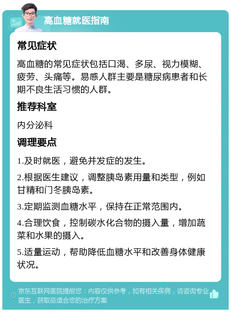 高血糖就医指南 常见症状 高血糖的常见症状包括口渴、多尿、视力模糊、疲劳、头痛等。易感人群主要是糖尿病患者和长期不良生活习惯的人群。 推荐科室 内分泌科 调理要点 1.及时就医，避免并发症的发生。 2.根据医生建议，调整胰岛素用量和类型，例如甘精和门冬胰岛素。 3.定期监测血糖水平，保持在正常范围内。 4.合理饮食，控制碳水化合物的摄入量，增加蔬菜和水果的摄入。 5.适量运动，帮助降低血糖水平和改善身体健康状况。