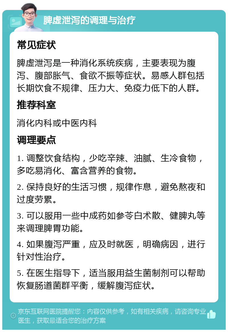 脾虚泄泻的调理与治疗 常见症状 脾虚泄泻是一种消化系统疾病，主要表现为腹泻、腹部胀气、食欲不振等症状。易感人群包括长期饮食不规律、压力大、免疫力低下的人群。 推荐科室 消化内科或中医内科 调理要点 1. 调整饮食结构，少吃辛辣、油腻、生冷食物，多吃易消化、富含营养的食物。 2. 保持良好的生活习惯，规律作息，避免熬夜和过度劳累。 3. 可以服用一些中成药如参苓白术散、健脾丸等来调理脾胃功能。 4. 如果腹泻严重，应及时就医，明确病因，进行针对性治疗。 5. 在医生指导下，适当服用益生菌制剂可以帮助恢复肠道菌群平衡，缓解腹泻症状。