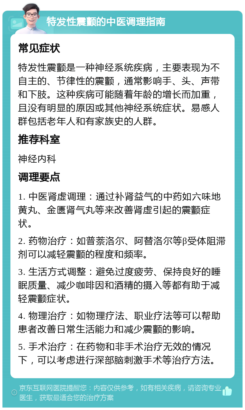 特发性震颤的中医调理指南 常见症状 特发性震颤是一种神经系统疾病，主要表现为不自主的、节律性的震颤，通常影响手、头、声带和下肢。这种疾病可能随着年龄的增长而加重，且没有明显的原因或其他神经系统症状。易感人群包括老年人和有家族史的人群。 推荐科室 神经内科 调理要点 1. 中医肾虚调理：通过补肾益气的中药如六味地黄丸、金匮肾气丸等来改善肾虚引起的震颤症状。 2. 药物治疗：如普萘洛尔、阿替洛尔等β受体阻滞剂可以减轻震颤的程度和频率。 3. 生活方式调整：避免过度疲劳、保持良好的睡眠质量、减少咖啡因和酒精的摄入等都有助于减轻震颤症状。 4. 物理治疗：如物理疗法、职业疗法等可以帮助患者改善日常生活能力和减少震颤的影响。 5. 手术治疗：在药物和非手术治疗无效的情况下，可以考虑进行深部脑刺激手术等治疗方法。