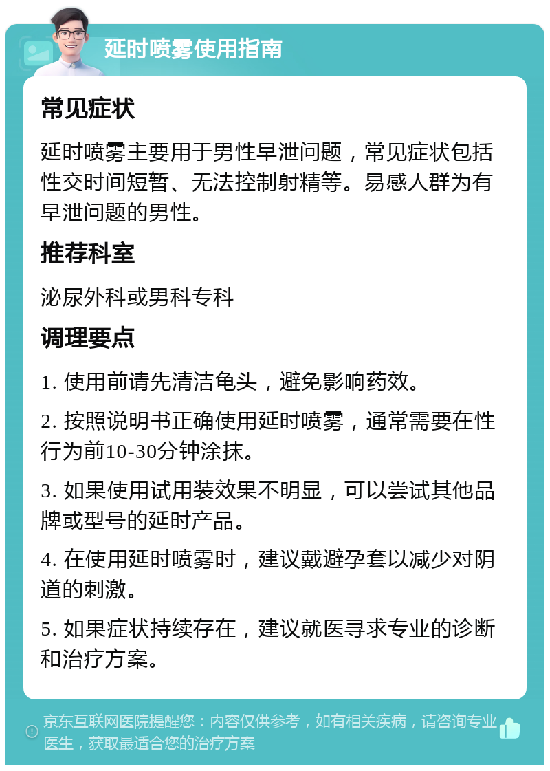 延时喷雾使用指南 常见症状 延时喷雾主要用于男性早泄问题，常见症状包括性交时间短暂、无法控制射精等。易感人群为有早泄问题的男性。 推荐科室 泌尿外科或男科专科 调理要点 1. 使用前请先清洁龟头，避免影响药效。 2. 按照说明书正确使用延时喷雾，通常需要在性行为前10-30分钟涂抹。 3. 如果使用试用装效果不明显，可以尝试其他品牌或型号的延时产品。 4. 在使用延时喷雾时，建议戴避孕套以减少对阴道的刺激。 5. 如果症状持续存在，建议就医寻求专业的诊断和治疗方案。