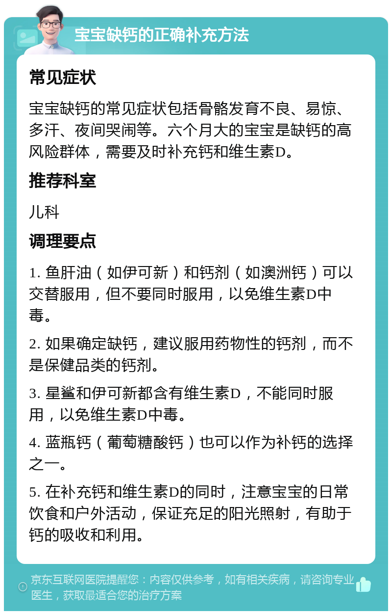 宝宝缺钙的正确补充方法 常见症状 宝宝缺钙的常见症状包括骨骼发育不良、易惊、多汗、夜间哭闹等。六个月大的宝宝是缺钙的高风险群体，需要及时补充钙和维生素D。 推荐科室 儿科 调理要点 1. 鱼肝油（如伊可新）和钙剂（如澳洲钙）可以交替服用，但不要同时服用，以免维生素D中毒。 2. 如果确定缺钙，建议服用药物性的钙剂，而不是保健品类的钙剂。 3. 星鲨和伊可新都含有维生素D，不能同时服用，以免维生素D中毒。 4. 蓝瓶钙（葡萄糖酸钙）也可以作为补钙的选择之一。 5. 在补充钙和维生素D的同时，注意宝宝的日常饮食和户外活动，保证充足的阳光照射，有助于钙的吸收和利用。