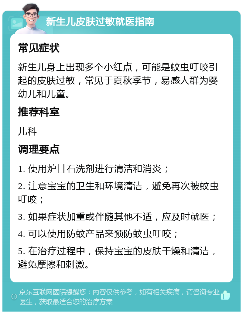 新生儿皮肤过敏就医指南 常见症状 新生儿身上出现多个小红点，可能是蚊虫叮咬引起的皮肤过敏，常见于夏秋季节，易感人群为婴幼儿和儿童。 推荐科室 儿科 调理要点 1. 使用炉甘石洗剂进行清洁和消炎； 2. 注意宝宝的卫生和环境清洁，避免再次被蚊虫叮咬； 3. 如果症状加重或伴随其他不适，应及时就医； 4. 可以使用防蚊产品来预防蚊虫叮咬； 5. 在治疗过程中，保持宝宝的皮肤干燥和清洁，避免摩擦和刺激。