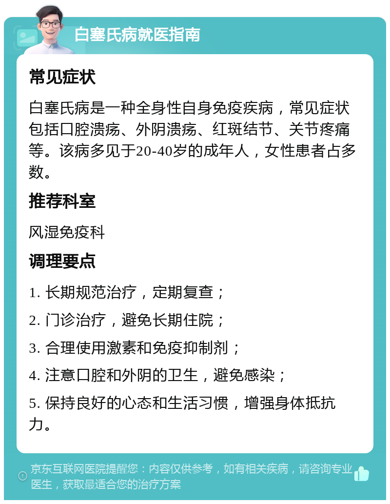 白塞氏病就医指南 常见症状 白塞氏病是一种全身性自身免疫疾病，常见症状包括口腔溃疡、外阴溃疡、红斑结节、关节疼痛等。该病多见于20-40岁的成年人，女性患者占多数。 推荐科室 风湿免疫科 调理要点 1. 长期规范治疗，定期复查； 2. 门诊治疗，避免长期住院； 3. 合理使用激素和免疫抑制剂； 4. 注意口腔和外阴的卫生，避免感染； 5. 保持良好的心态和生活习惯，增强身体抵抗力。