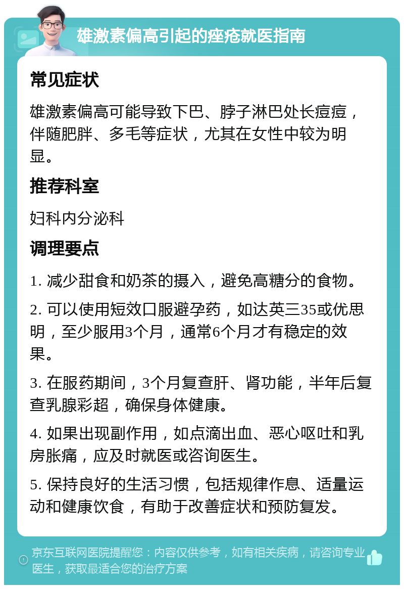 雄激素偏高引起的痤疮就医指南 常见症状 雄激素偏高可能导致下巴、脖子淋巴处长痘痘，伴随肥胖、多毛等症状，尤其在女性中较为明显。 推荐科室 妇科内分泌科 调理要点 1. 减少甜食和奶茶的摄入，避免高糖分的食物。 2. 可以使用短效口服避孕药，如达英三35或优思明，至少服用3个月，通常6个月才有稳定的效果。 3. 在服药期间，3个月复查肝、肾功能，半年后复查乳腺彩超，确保身体健康。 4. 如果出现副作用，如点滴出血、恶心呕吐和乳房胀痛，应及时就医或咨询医生。 5. 保持良好的生活习惯，包括规律作息、适量运动和健康饮食，有助于改善症状和预防复发。