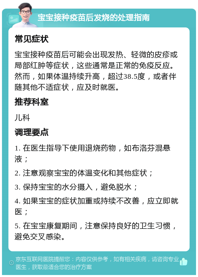 宝宝接种疫苗后发烧的处理指南 常见症状 宝宝接种疫苗后可能会出现发热、轻微的皮疹或局部红肿等症状，这些通常是正常的免疫反应。然而，如果体温持续升高，超过38.5度，或者伴随其他不适症状，应及时就医。 推荐科室 儿科 调理要点 1. 在医生指导下使用退烧药物，如布洛芬混悬液； 2. 注意观察宝宝的体温变化和其他症状； 3. 保持宝宝的水分摄入，避免脱水； 4. 如果宝宝的症状加重或持续不改善，应立即就医； 5. 在宝宝康复期间，注意保持良好的卫生习惯，避免交叉感染。