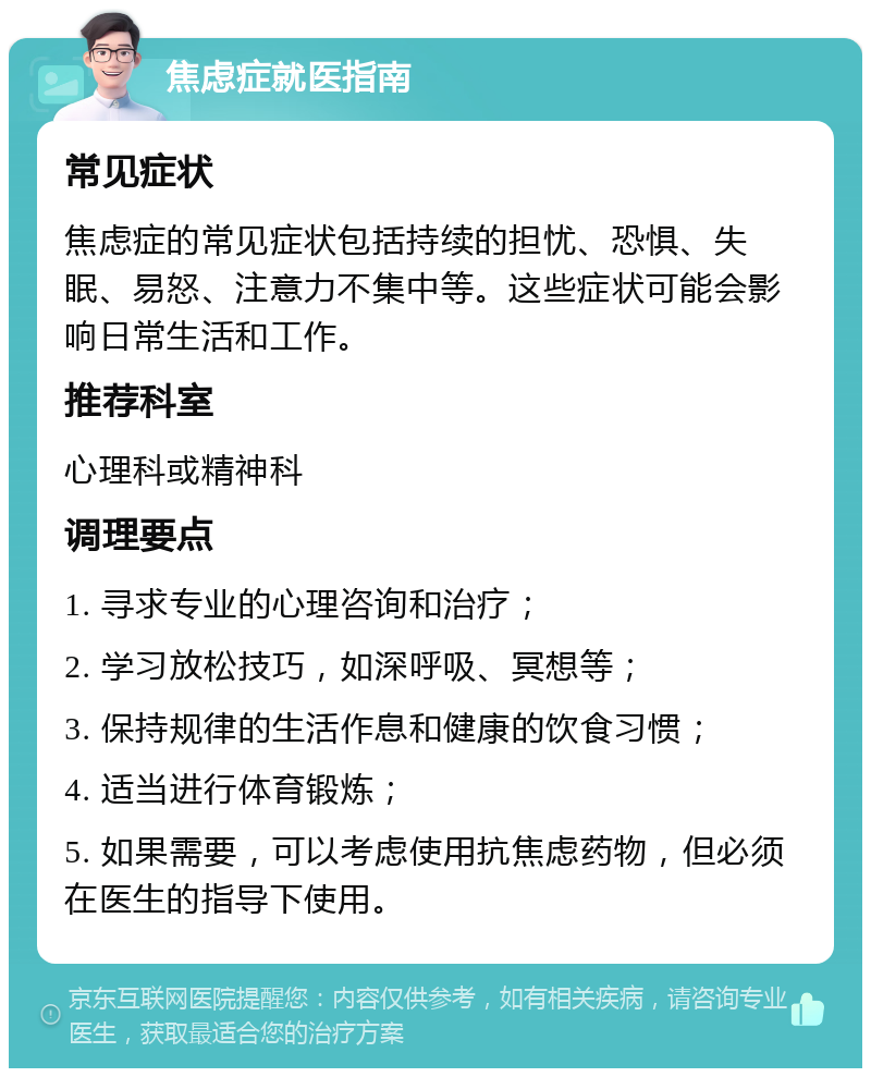 焦虑症就医指南 常见症状 焦虑症的常见症状包括持续的担忧、恐惧、失眠、易怒、注意力不集中等。这些症状可能会影响日常生活和工作。 推荐科室 心理科或精神科 调理要点 1. 寻求专业的心理咨询和治疗； 2. 学习放松技巧，如深呼吸、冥想等； 3. 保持规律的生活作息和健康的饮食习惯； 4. 适当进行体育锻炼； 5. 如果需要，可以考虑使用抗焦虑药物，但必须在医生的指导下使用。