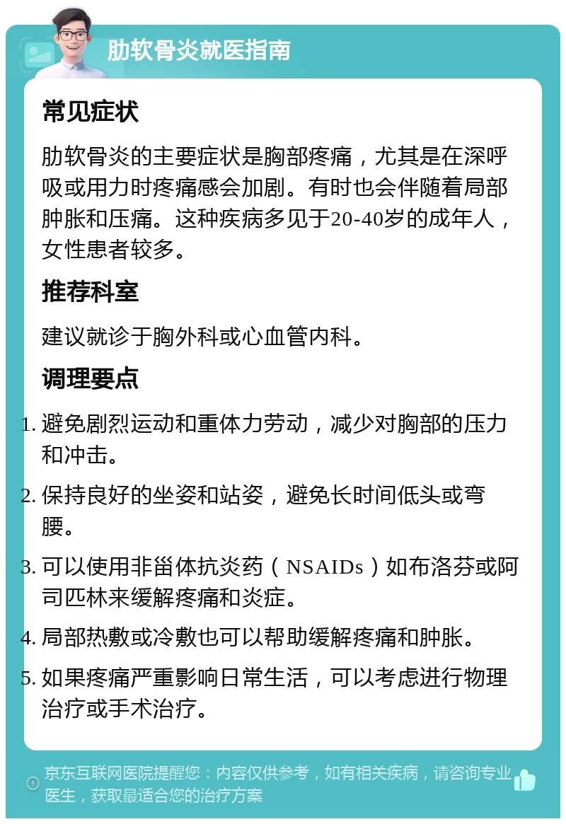 肋软骨炎就医指南 常见症状 肋软骨炎的主要症状是胸部疼痛，尤其是在深呼吸或用力时疼痛感会加剧。有时也会伴随着局部肿胀和压痛。这种疾病多见于20-40岁的成年人，女性患者较多。 推荐科室 建议就诊于胸外科或心血管内科。 调理要点 避免剧烈运动和重体力劳动，减少对胸部的压力和冲击。 保持良好的坐姿和站姿，避免长时间低头或弯腰。 可以使用非甾体抗炎药（NSAIDs）如布洛芬或阿司匹林来缓解疼痛和炎症。 局部热敷或冷敷也可以帮助缓解疼痛和肿胀。 如果疼痛严重影响日常生活，可以考虑进行物理治疗或手术治疗。