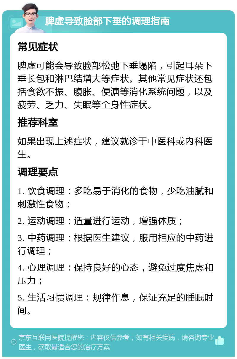 脾虚导致脸部下垂的调理指南 常见症状 脾虚可能会导致脸部松弛下垂塌陷，引起耳朵下垂长包和淋巴结增大等症状。其他常见症状还包括食欲不振、腹胀、便溏等消化系统问题，以及疲劳、乏力、失眠等全身性症状。 推荐科室 如果出现上述症状，建议就诊于中医科或内科医生。 调理要点 1. 饮食调理：多吃易于消化的食物，少吃油腻和刺激性食物； 2. 运动调理：适量进行运动，增强体质； 3. 中药调理：根据医生建议，服用相应的中药进行调理； 4. 心理调理：保持良好的心态，避免过度焦虑和压力； 5. 生活习惯调理：规律作息，保证充足的睡眠时间。