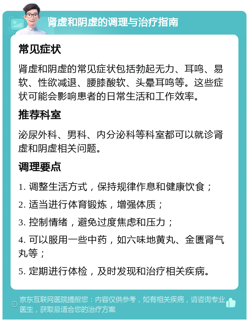 肾虚和阴虚的调理与治疗指南 常见症状 肾虚和阴虚的常见症状包括勃起无力、耳鸣、易软、性欲减退、腰膝酸软、头晕耳鸣等。这些症状可能会影响患者的日常生活和工作效率。 推荐科室 泌尿外科、男科、内分泌科等科室都可以就诊肾虚和阴虚相关问题。 调理要点 1. 调整生活方式，保持规律作息和健康饮食； 2. 适当进行体育锻炼，增强体质； 3. 控制情绪，避免过度焦虑和压力； 4. 可以服用一些中药，如六味地黄丸、金匮肾气丸等； 5. 定期进行体检，及时发现和治疗相关疾病。