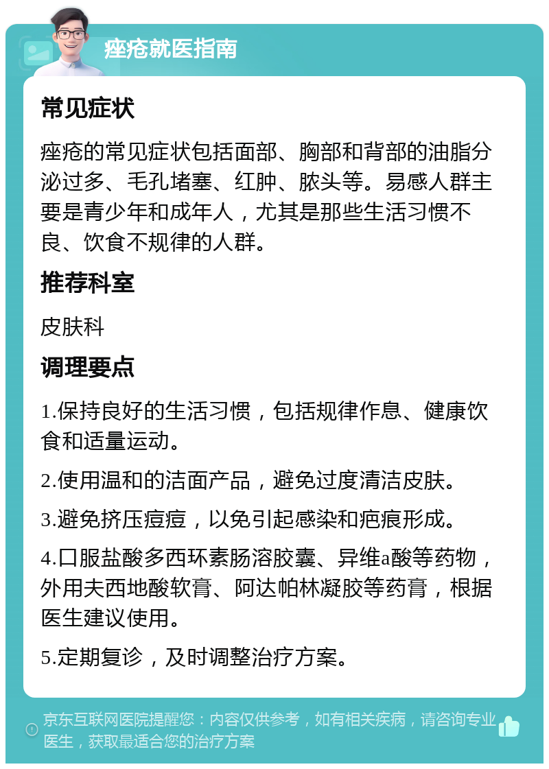 痤疮就医指南 常见症状 痤疮的常见症状包括面部、胸部和背部的油脂分泌过多、毛孔堵塞、红肿、脓头等。易感人群主要是青少年和成年人，尤其是那些生活习惯不良、饮食不规律的人群。 推荐科室 皮肤科 调理要点 1.保持良好的生活习惯，包括规律作息、健康饮食和适量运动。 2.使用温和的洁面产品，避免过度清洁皮肤。 3.避免挤压痘痘，以免引起感染和疤痕形成。 4.口服盐酸多西环素肠溶胶囊、异维a酸等药物，外用夫西地酸软膏、阿达帕林凝胶等药膏，根据医生建议使用。 5.定期复诊，及时调整治疗方案。