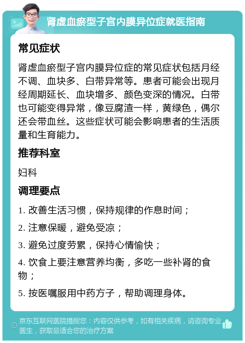 肾虚血瘀型子宫内膜异位症就医指南 常见症状 肾虚血瘀型子宫内膜异位症的常见症状包括月经不调、血块多、白带异常等。患者可能会出现月经周期延长、血块增多、颜色变深的情况。白带也可能变得异常，像豆腐渣一样，黄绿色，偶尔还会带血丝。这些症状可能会影响患者的生活质量和生育能力。 推荐科室 妇科 调理要点 1. 改善生活习惯，保持规律的作息时间； 2. 注意保暖，避免受凉； 3. 避免过度劳累，保持心情愉快； 4. 饮食上要注意营养均衡，多吃一些补肾的食物； 5. 按医嘱服用中药方子，帮助调理身体。