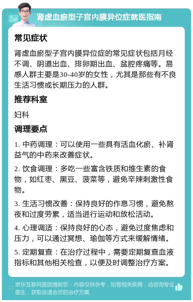 肾虚血瘀型子宫内膜异位症就医指南 常见症状 肾虚血瘀型子宫内膜异位症的常见症状包括月经不调、阴道出血、排卵期出血、盆腔疼痛等。易感人群主要是30-40岁的女性，尤其是那些有不良生活习惯或长期压力的人群。 推荐科室 妇科 调理要点 1. 中药调理：可以使用一些具有活血化瘀、补肾益气的中药来改善症状。 2. 饮食调理：多吃一些富含铁质和维生素的食物，如红枣、黑豆、菠菜等，避免辛辣刺激性食物。 3. 生活习惯改善：保持良好的作息习惯，避免熬夜和过度劳累，适当进行运动和放松活动。 4. 心理调适：保持良好的心态，避免过度焦虑和压力，可以通过冥想、瑜伽等方式来缓解情绪。 5. 定期复查：在治疗过程中，需要定期复查血液指标和其他相关检查，以便及时调整治疗方案。