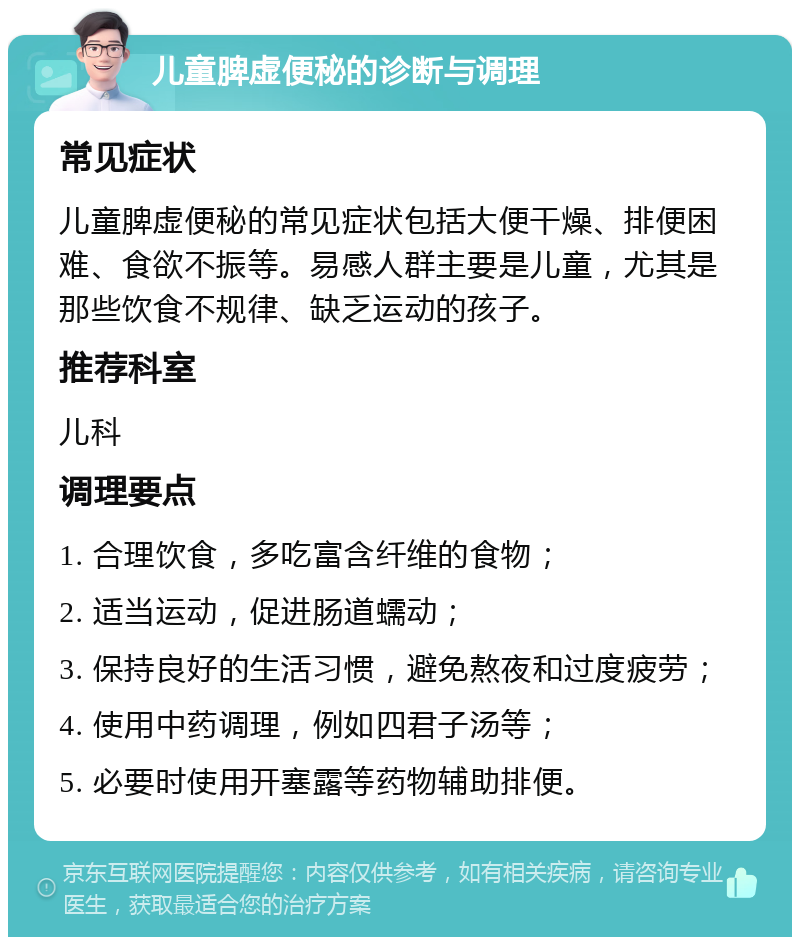 儿童脾虚便秘的诊断与调理 常见症状 儿童脾虚便秘的常见症状包括大便干燥、排便困难、食欲不振等。易感人群主要是儿童，尤其是那些饮食不规律、缺乏运动的孩子。 推荐科室 儿科 调理要点 1. 合理饮食，多吃富含纤维的食物； 2. 适当运动，促进肠道蠕动； 3. 保持良好的生活习惯，避免熬夜和过度疲劳； 4. 使用中药调理，例如四君子汤等； 5. 必要时使用开塞露等药物辅助排便。