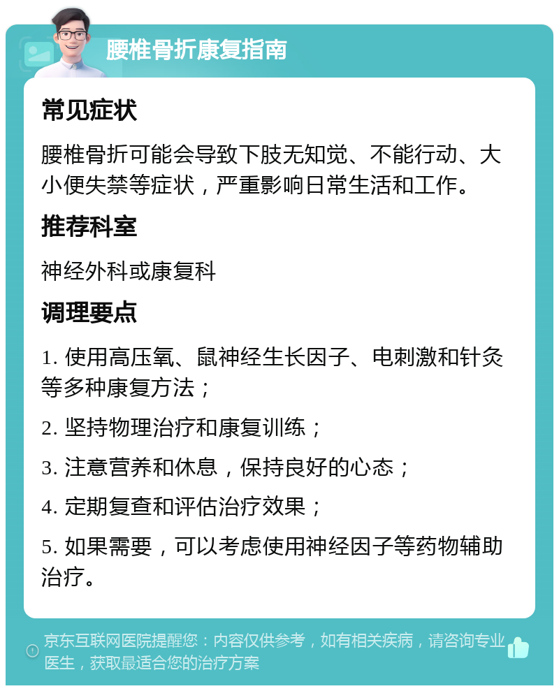 腰椎骨折康复指南 常见症状 腰椎骨折可能会导致下肢无知觉、不能行动、大小便失禁等症状，严重影响日常生活和工作。 推荐科室 神经外科或康复科 调理要点 1. 使用高压氧、鼠神经生长因子、电刺激和针灸等多种康复方法； 2. 坚持物理治疗和康复训练； 3. 注意营养和休息，保持良好的心态； 4. 定期复查和评估治疗效果； 5. 如果需要，可以考虑使用神经因子等药物辅助治疗。