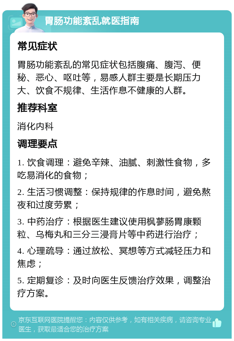 胃肠功能紊乱就医指南 常见症状 胃肠功能紊乱的常见症状包括腹痛、腹泻、便秘、恶心、呕吐等，易感人群主要是长期压力大、饮食不规律、生活作息不健康的人群。 推荐科室 消化内科 调理要点 1. 饮食调理：避免辛辣、油腻、刺激性食物，多吃易消化的食物； 2. 生活习惯调整：保持规律的作息时间，避免熬夜和过度劳累； 3. 中药治疗：根据医生建议使用枫蓼肠胃康颗粒、乌梅丸和三分三浸膏片等中药进行治疗； 4. 心理疏导：通过放松、冥想等方式减轻压力和焦虑； 5. 定期复诊：及时向医生反馈治疗效果，调整治疗方案。