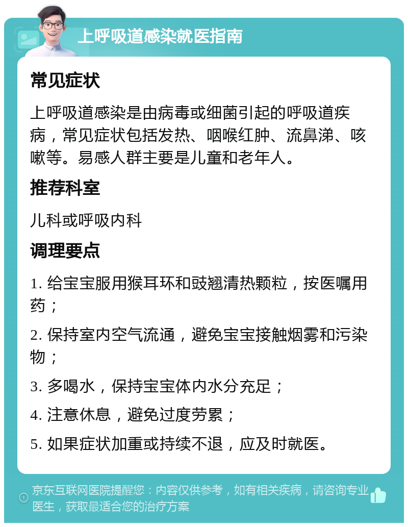 上呼吸道感染就医指南 常见症状 上呼吸道感染是由病毒或细菌引起的呼吸道疾病，常见症状包括发热、咽喉红肿、流鼻涕、咳嗽等。易感人群主要是儿童和老年人。 推荐科室 儿科或呼吸内科 调理要点 1. 给宝宝服用猴耳环和豉翘清热颗粒，按医嘱用药； 2. 保持室内空气流通，避免宝宝接触烟雾和污染物； 3. 多喝水，保持宝宝体内水分充足； 4. 注意休息，避免过度劳累； 5. 如果症状加重或持续不退，应及时就医。