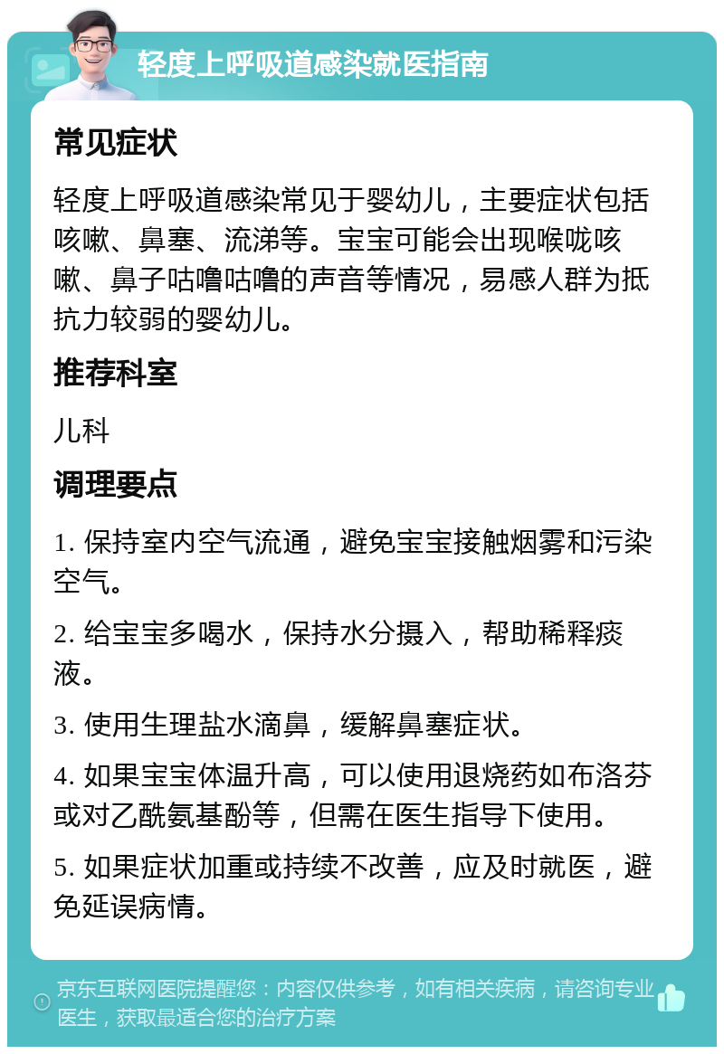 轻度上呼吸道感染就医指南 常见症状 轻度上呼吸道感染常见于婴幼儿，主要症状包括咳嗽、鼻塞、流涕等。宝宝可能会出现喉咙咳嗽、鼻子咕噜咕噜的声音等情况，易感人群为抵抗力较弱的婴幼儿。 推荐科室 儿科 调理要点 1. 保持室内空气流通，避免宝宝接触烟雾和污染空气。 2. 给宝宝多喝水，保持水分摄入，帮助稀释痰液。 3. 使用生理盐水滴鼻，缓解鼻塞症状。 4. 如果宝宝体温升高，可以使用退烧药如布洛芬或对乙酰氨基酚等，但需在医生指导下使用。 5. 如果症状加重或持续不改善，应及时就医，避免延误病情。