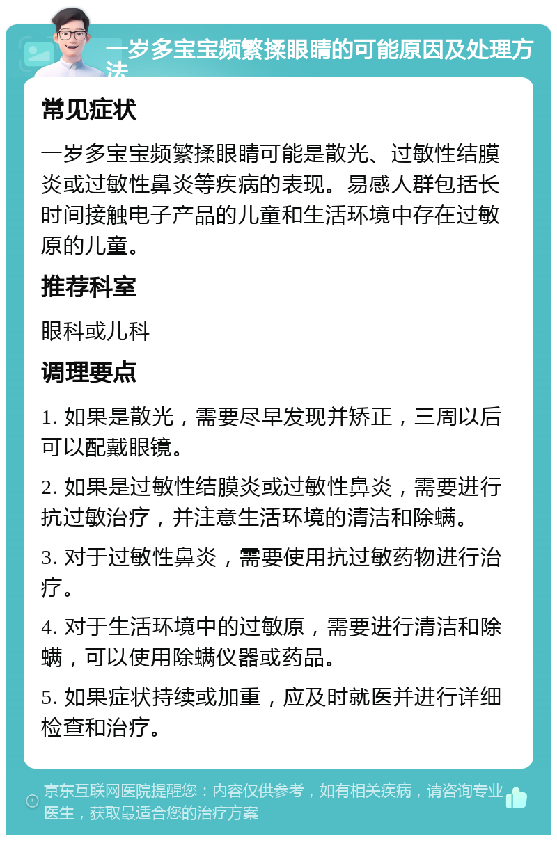 一岁多宝宝频繁揉眼睛的可能原因及处理方法 常见症状 一岁多宝宝频繁揉眼睛可能是散光、过敏性结膜炎或过敏性鼻炎等疾病的表现。易感人群包括长时间接触电子产品的儿童和生活环境中存在过敏原的儿童。 推荐科室 眼科或儿科 调理要点 1. 如果是散光，需要尽早发现并矫正，三周以后可以配戴眼镜。 2. 如果是过敏性结膜炎或过敏性鼻炎，需要进行抗过敏治疗，并注意生活环境的清洁和除螨。 3. 对于过敏性鼻炎，需要使用抗过敏药物进行治疗。 4. 对于生活环境中的过敏原，需要进行清洁和除螨，可以使用除螨仪器或药品。 5. 如果症状持续或加重，应及时就医并进行详细检查和治疗。