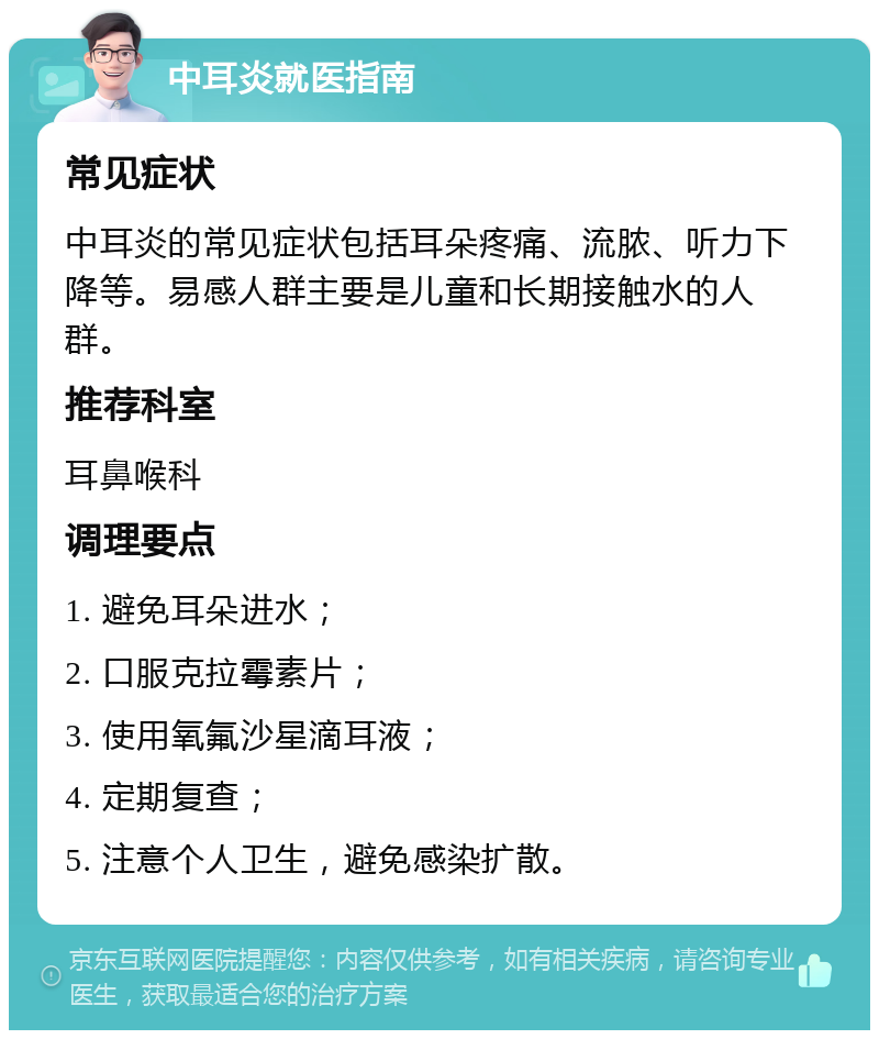 中耳炎就医指南 常见症状 中耳炎的常见症状包括耳朵疼痛、流脓、听力下降等。易感人群主要是儿童和长期接触水的人群。 推荐科室 耳鼻喉科 调理要点 1. 避免耳朵进水； 2. 口服克拉霉素片； 3. 使用氧氟沙星滴耳液； 4. 定期复查； 5. 注意个人卫生，避免感染扩散。