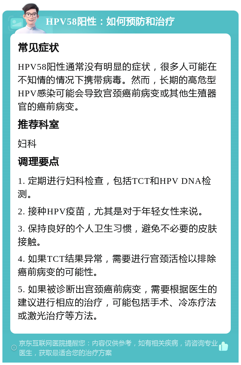 HPV58阳性：如何预防和治疗 常见症状 HPV58阳性通常没有明显的症状，很多人可能在不知情的情况下携带病毒。然而，长期的高危型HPV感染可能会导致宫颈癌前病变或其他生殖器官的癌前病变。 推荐科室 妇科 调理要点 1. 定期进行妇科检查，包括TCT和HPV DNA检测。 2. 接种HPV疫苗，尤其是对于年轻女性来说。 3. 保持良好的个人卫生习惯，避免不必要的皮肤接触。 4. 如果TCT结果异常，需要进行宫颈活检以排除癌前病变的可能性。 5. 如果被诊断出宫颈癌前病变，需要根据医生的建议进行相应的治疗，可能包括手术、冷冻疗法或激光治疗等方法。