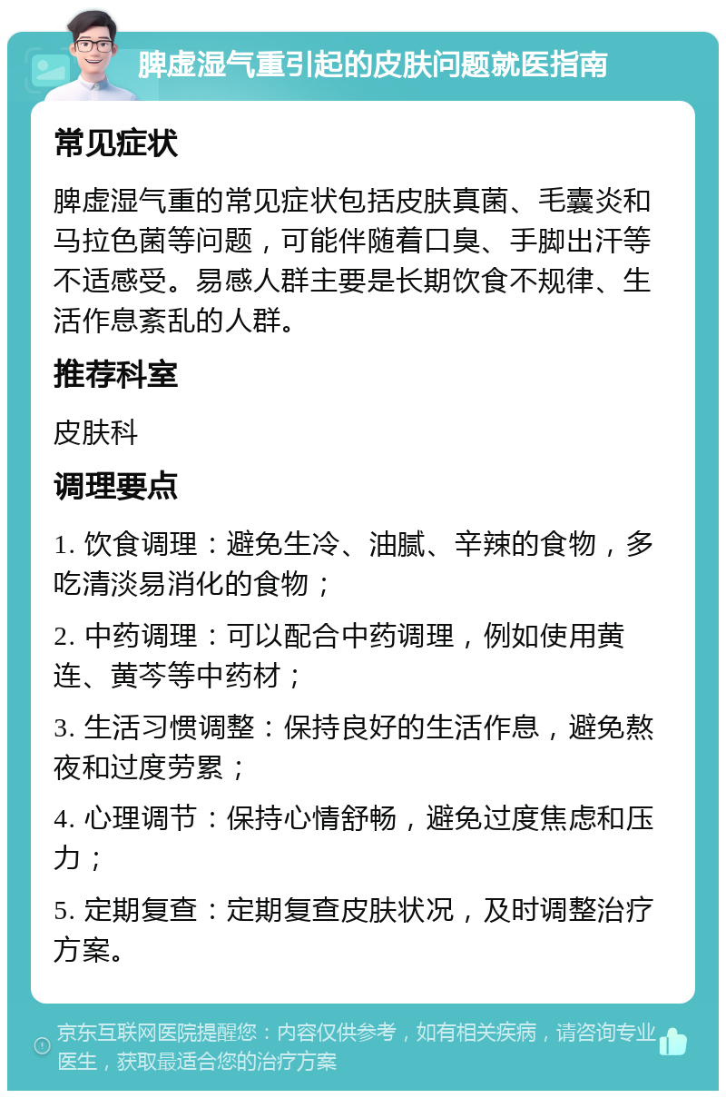 脾虚湿气重引起的皮肤问题就医指南 常见症状 脾虚湿气重的常见症状包括皮肤真菌、毛囊炎和马拉色菌等问题，可能伴随着口臭、手脚出汗等不适感受。易感人群主要是长期饮食不规律、生活作息紊乱的人群。 推荐科室 皮肤科 调理要点 1. 饮食调理：避免生冷、油腻、辛辣的食物，多吃清淡易消化的食物； 2. 中药调理：可以配合中药调理，例如使用黄连、黄芩等中药材； 3. 生活习惯调整：保持良好的生活作息，避免熬夜和过度劳累； 4. 心理调节：保持心情舒畅，避免过度焦虑和压力； 5. 定期复查：定期复查皮肤状况，及时调整治疗方案。