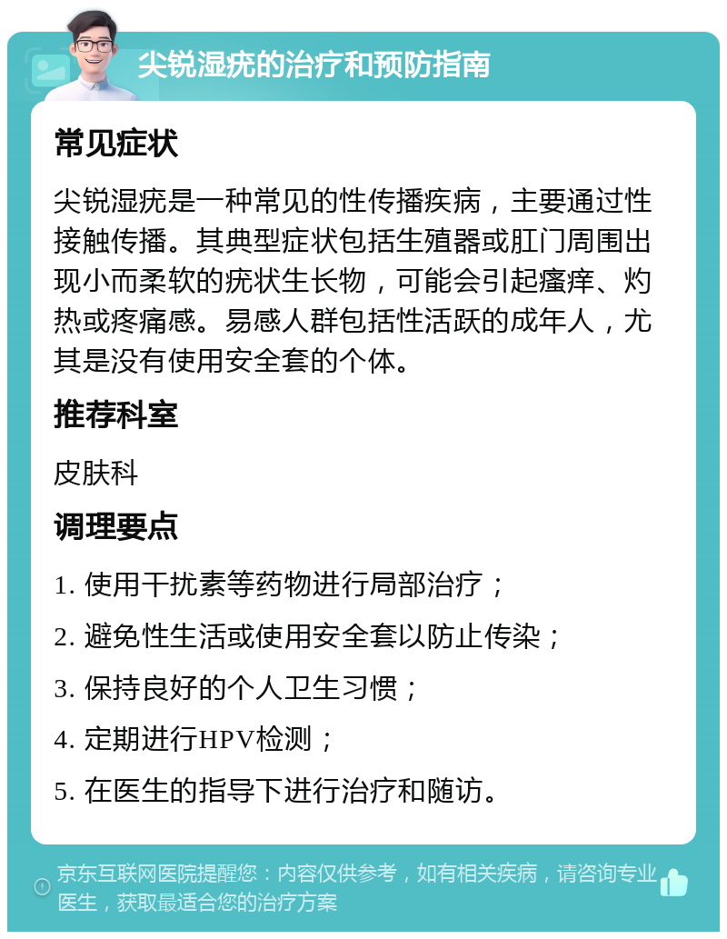 尖锐湿疣的治疗和预防指南 常见症状 尖锐湿疣是一种常见的性传播疾病，主要通过性接触传播。其典型症状包括生殖器或肛门周围出现小而柔软的疣状生长物，可能会引起瘙痒、灼热或疼痛感。易感人群包括性活跃的成年人，尤其是没有使用安全套的个体。 推荐科室 皮肤科 调理要点 1. 使用干扰素等药物进行局部治疗； 2. 避免性生活或使用安全套以防止传染； 3. 保持良好的个人卫生习惯； 4. 定期进行HPV检测； 5. 在医生的指导下进行治疗和随访。