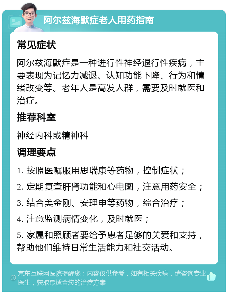 阿尔兹海默症老人用药指南 常见症状 阿尔兹海默症是一种进行性神经退行性疾病，主要表现为记忆力减退、认知功能下降、行为和情绪改变等。老年人是高发人群，需要及时就医和治疗。 推荐科室 神经内科或精神科 调理要点 1. 按照医嘱服用思瑞康等药物，控制症状； 2. 定期复查肝肾功能和心电图，注意用药安全； 3. 结合美金刚、安理申等药物，综合治疗； 4. 注意监测病情变化，及时就医； 5. 家属和照顾者要给予患者足够的关爱和支持，帮助他们维持日常生活能力和社交活动。