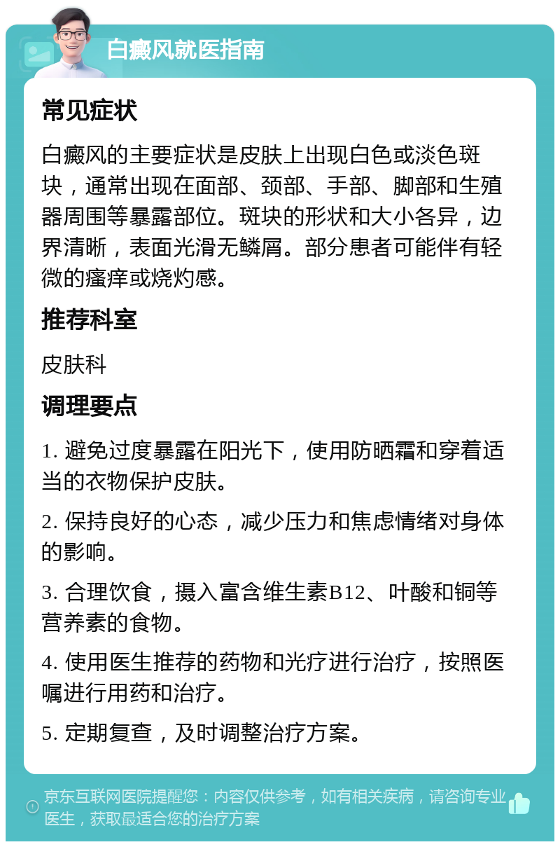 白癜风就医指南 常见症状 白癜风的主要症状是皮肤上出现白色或淡色斑块，通常出现在面部、颈部、手部、脚部和生殖器周围等暴露部位。斑块的形状和大小各异，边界清晰，表面光滑无鳞屑。部分患者可能伴有轻微的瘙痒或烧灼感。 推荐科室 皮肤科 调理要点 1. 避免过度暴露在阳光下，使用防晒霜和穿着适当的衣物保护皮肤。 2. 保持良好的心态，减少压力和焦虑情绪对身体的影响。 3. 合理饮食，摄入富含维生素B12、叶酸和铜等营养素的食物。 4. 使用医生推荐的药物和光疗进行治疗，按照医嘱进行用药和治疗。 5. 定期复查，及时调整治疗方案。