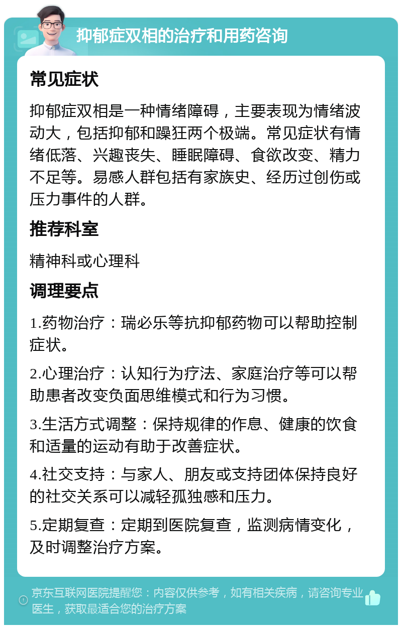 抑郁症双相的治疗和用药咨询 常见症状 抑郁症双相是一种情绪障碍，主要表现为情绪波动大，包括抑郁和躁狂两个极端。常见症状有情绪低落、兴趣丧失、睡眠障碍、食欲改变、精力不足等。易感人群包括有家族史、经历过创伤或压力事件的人群。 推荐科室 精神科或心理科 调理要点 1.药物治疗：瑞必乐等抗抑郁药物可以帮助控制症状。 2.心理治疗：认知行为疗法、家庭治疗等可以帮助患者改变负面思维模式和行为习惯。 3.生活方式调整：保持规律的作息、健康的饮食和适量的运动有助于改善症状。 4.社交支持：与家人、朋友或支持团体保持良好的社交关系可以减轻孤独感和压力。 5.定期复查：定期到医院复查，监测病情变化，及时调整治疗方案。