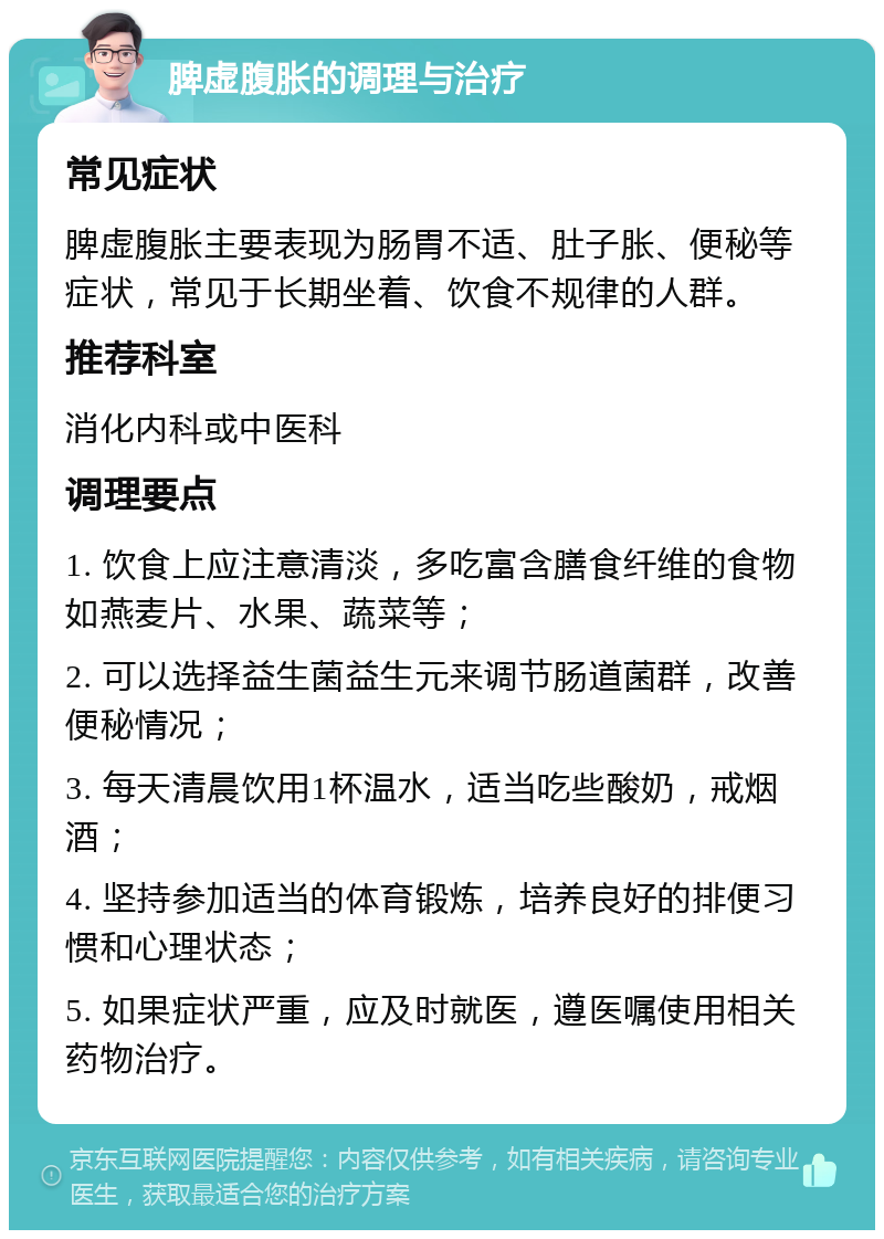 脾虚腹胀的调理与治疗 常见症状 脾虚腹胀主要表现为肠胃不适、肚子胀、便秘等症状，常见于长期坐着、饮食不规律的人群。 推荐科室 消化内科或中医科 调理要点 1. 饮食上应注意清淡，多吃富含膳食纤维的食物如燕麦片、水果、蔬菜等； 2. 可以选择益生菌益生元来调节肠道菌群，改善便秘情况； 3. 每天清晨饮用1杯温水，适当吃些酸奶，戒烟酒； 4. 坚持参加适当的体育锻炼，培养良好的排便习惯和心理状态； 5. 如果症状严重，应及时就医，遵医嘱使用相关药物治疗。