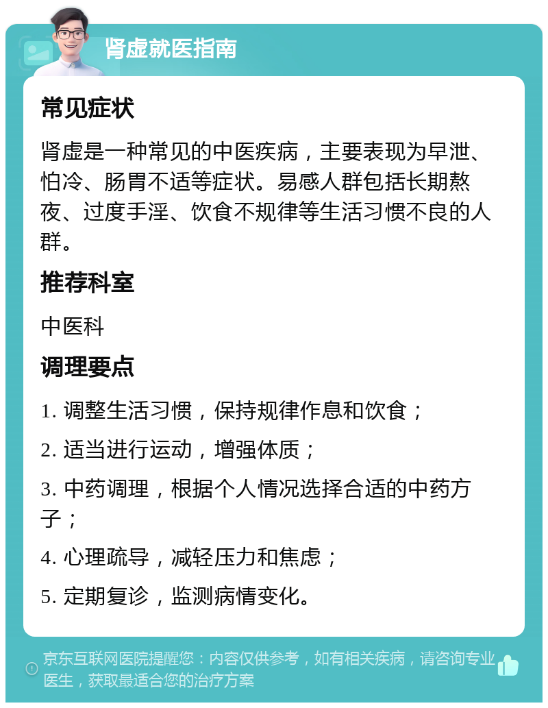 肾虚就医指南 常见症状 肾虚是一种常见的中医疾病，主要表现为早泄、怕冷、肠胃不适等症状。易感人群包括长期熬夜、过度手淫、饮食不规律等生活习惯不良的人群。 推荐科室 中医科 调理要点 1. 调整生活习惯，保持规律作息和饮食； 2. 适当进行运动，增强体质； 3. 中药调理，根据个人情况选择合适的中药方子； 4. 心理疏导，减轻压力和焦虑； 5. 定期复诊，监测病情变化。