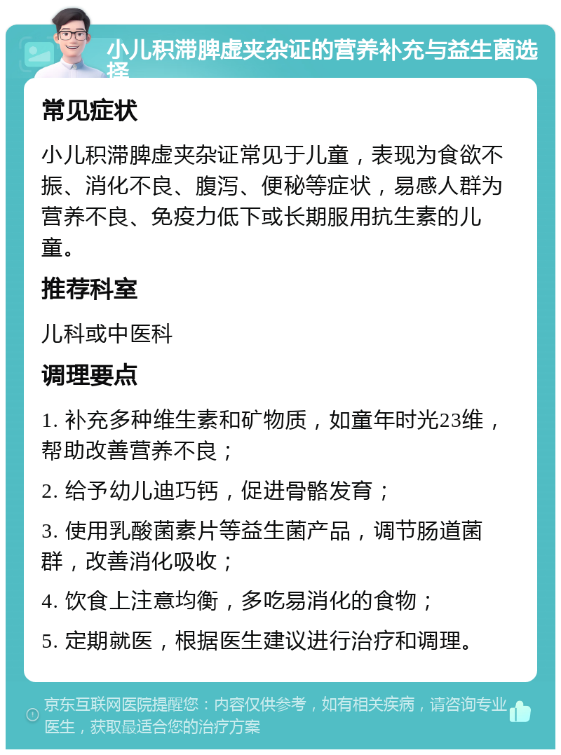 小儿积滞脾虚夹杂证的营养补充与益生菌选择 常见症状 小儿积滞脾虚夹杂证常见于儿童，表现为食欲不振、消化不良、腹泻、便秘等症状，易感人群为营养不良、免疫力低下或长期服用抗生素的儿童。 推荐科室 儿科或中医科 调理要点 1. 补充多种维生素和矿物质，如童年时光23维，帮助改善营养不良； 2. 给予幼儿迪巧钙，促进骨骼发育； 3. 使用乳酸菌素片等益生菌产品，调节肠道菌群，改善消化吸收； 4. 饮食上注意均衡，多吃易消化的食物； 5. 定期就医，根据医生建议进行治疗和调理。