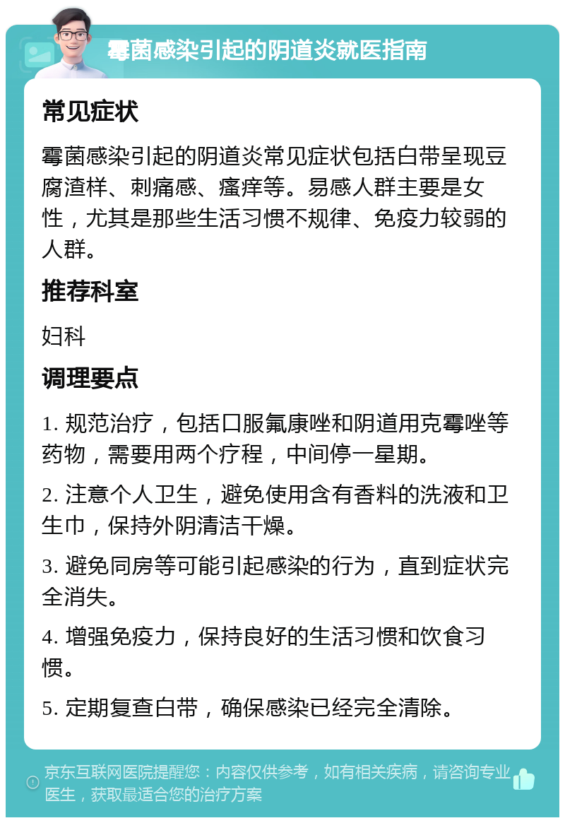 霉菌感染引起的阴道炎就医指南 常见症状 霉菌感染引起的阴道炎常见症状包括白带呈现豆腐渣样、刺痛感、瘙痒等。易感人群主要是女性，尤其是那些生活习惯不规律、免疫力较弱的人群。 推荐科室 妇科 调理要点 1. 规范治疗，包括口服氟康唑和阴道用克霉唑等药物，需要用两个疗程，中间停一星期。 2. 注意个人卫生，避免使用含有香料的洗液和卫生巾，保持外阴清洁干燥。 3. 避免同房等可能引起感染的行为，直到症状完全消失。 4. 增强免疫力，保持良好的生活习惯和饮食习惯。 5. 定期复查白带，确保感染已经完全清除。