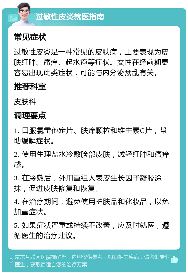 过敏性皮炎就医指南 常见症状 过敏性皮炎是一种常见的皮肤病，主要表现为皮肤红肿、瘙痒、起水疱等症状。女性在经前期更容易出现此类症状，可能与内分泌紊乱有关。 推荐科室 皮肤科 调理要点 1. 口服氯雷他定片、肤痒颗粒和维生素C片，帮助缓解症状。 2. 使用生理盐水冷敷脸部皮肤，减轻红肿和瘙痒感。 3. 在冷敷后，外用重组人表皮生长因子凝胶涂抹，促进皮肤修复和恢复。 4. 在治疗期间，避免使用护肤品和化妆品，以免加重症状。 5. 如果症状严重或持续不改善，应及时就医，遵循医生的治疗建议。