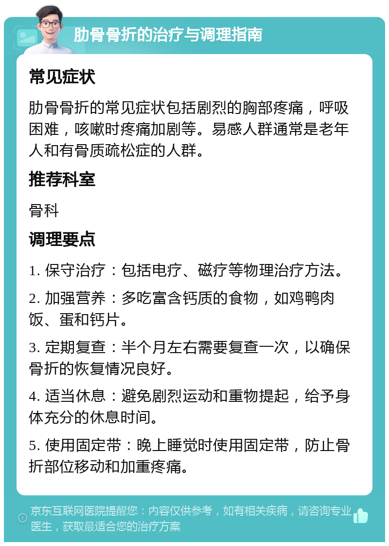 肋骨骨折的治疗与调理指南 常见症状 肋骨骨折的常见症状包括剧烈的胸部疼痛，呼吸困难，咳嗽时疼痛加剧等。易感人群通常是老年人和有骨质疏松症的人群。 推荐科室 骨科 调理要点 1. 保守治疗：包括电疗、磁疗等物理治疗方法。 2. 加强营养：多吃富含钙质的食物，如鸡鸭肉饭、蛋和钙片。 3. 定期复查：半个月左右需要复查一次，以确保骨折的恢复情况良好。 4. 适当休息：避免剧烈运动和重物提起，给予身体充分的休息时间。 5. 使用固定带：晚上睡觉时使用固定带，防止骨折部位移动和加重疼痛。