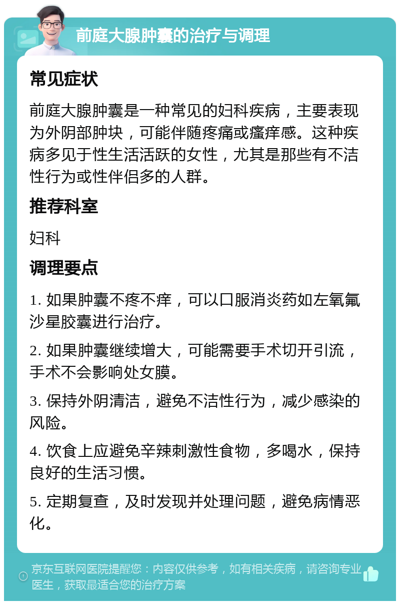 前庭大腺肿囊的治疗与调理 常见症状 前庭大腺肿囊是一种常见的妇科疾病，主要表现为外阴部肿块，可能伴随疼痛或瘙痒感。这种疾病多见于性生活活跃的女性，尤其是那些有不洁性行为或性伴侣多的人群。 推荐科室 妇科 调理要点 1. 如果肿囊不疼不痒，可以口服消炎药如左氧氟沙星胶囊进行治疗。 2. 如果肿囊继续增大，可能需要手术切开引流，手术不会影响处女膜。 3. 保持外阴清洁，避免不洁性行为，减少感染的风险。 4. 饮食上应避免辛辣刺激性食物，多喝水，保持良好的生活习惯。 5. 定期复查，及时发现并处理问题，避免病情恶化。