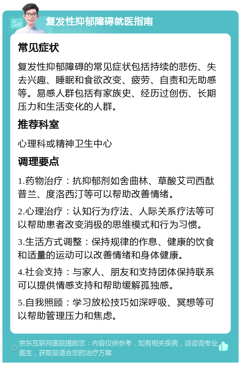 复发性抑郁障碍就医指南 常见症状 复发性抑郁障碍的常见症状包括持续的悲伤、失去兴趣、睡眠和食欲改变、疲劳、自责和无助感等。易感人群包括有家族史、经历过创伤、长期压力和生活变化的人群。 推荐科室 心理科或精神卫生中心 调理要点 1.药物治疗：抗抑郁剂如舍曲林、草酸艾司西酞普兰、度洛西汀等可以帮助改善情绪。 2.心理治疗：认知行为疗法、人际关系疗法等可以帮助患者改变消极的思维模式和行为习惯。 3.生活方式调整：保持规律的作息、健康的饮食和适量的运动可以改善情绪和身体健康。 4.社会支持：与家人、朋友和支持团体保持联系可以提供情感支持和帮助缓解孤独感。 5.自我照顾：学习放松技巧如深呼吸、冥想等可以帮助管理压力和焦虑。