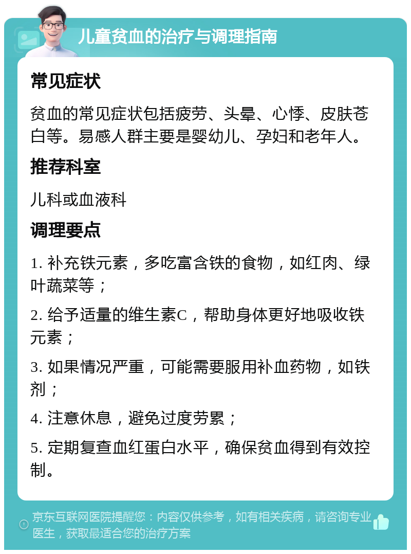 儿童贫血的治疗与调理指南 常见症状 贫血的常见症状包括疲劳、头晕、心悸、皮肤苍白等。易感人群主要是婴幼儿、孕妇和老年人。 推荐科室 儿科或血液科 调理要点 1. 补充铁元素，多吃富含铁的食物，如红肉、绿叶蔬菜等； 2. 给予适量的维生素C，帮助身体更好地吸收铁元素； 3. 如果情况严重，可能需要服用补血药物，如铁剂； 4. 注意休息，避免过度劳累； 5. 定期复查血红蛋白水平，确保贫血得到有效控制。