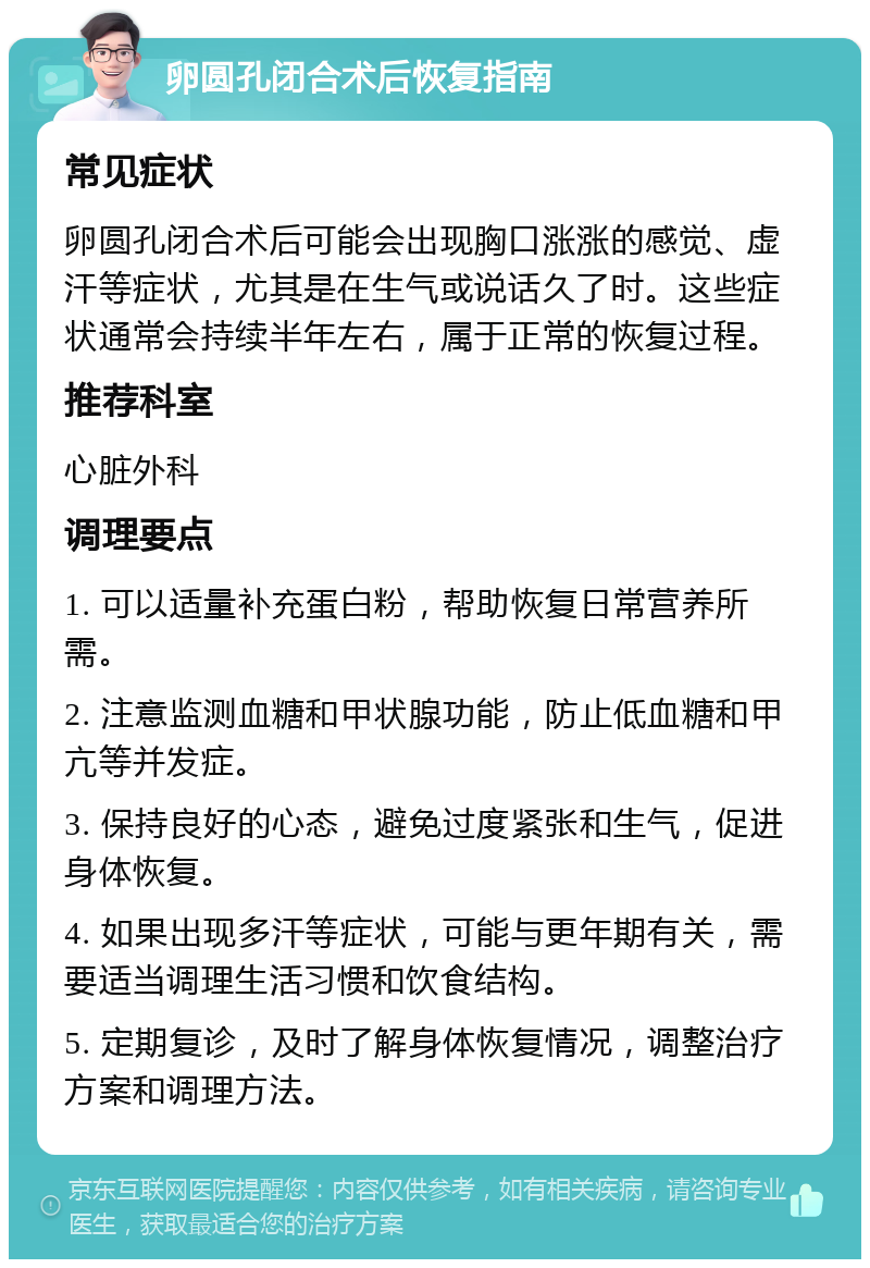 卵圆孔闭合术后恢复指南 常见症状 卵圆孔闭合术后可能会出现胸口涨涨的感觉、虚汗等症状，尤其是在生气或说话久了时。这些症状通常会持续半年左右，属于正常的恢复过程。 推荐科室 心脏外科 调理要点 1. 可以适量补充蛋白粉，帮助恢复日常营养所需。 2. 注意监测血糖和甲状腺功能，防止低血糖和甲亢等并发症。 3. 保持良好的心态，避免过度紧张和生气，促进身体恢复。 4. 如果出现多汗等症状，可能与更年期有关，需要适当调理生活习惯和饮食结构。 5. 定期复诊，及时了解身体恢复情况，调整治疗方案和调理方法。