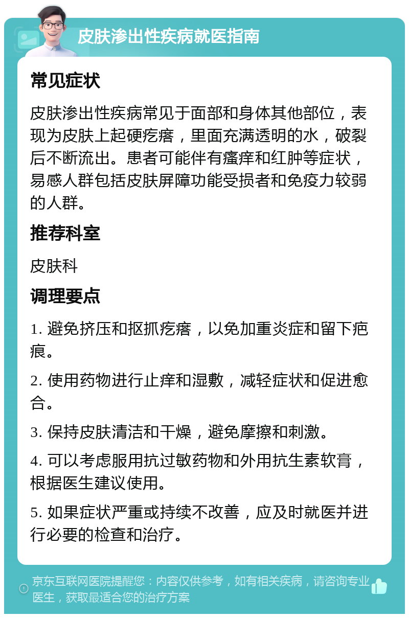 皮肤渗出性疾病就医指南 常见症状 皮肤渗出性疾病常见于面部和身体其他部位，表现为皮肤上起硬疙瘩，里面充满透明的水，破裂后不断流出。患者可能伴有瘙痒和红肿等症状，易感人群包括皮肤屏障功能受损者和免疫力较弱的人群。 推荐科室 皮肤科 调理要点 1. 避免挤压和抠抓疙瘩，以免加重炎症和留下疤痕。 2. 使用药物进行止痒和湿敷，减轻症状和促进愈合。 3. 保持皮肤清洁和干燥，避免摩擦和刺激。 4. 可以考虑服用抗过敏药物和外用抗生素软膏，根据医生建议使用。 5. 如果症状严重或持续不改善，应及时就医并进行必要的检查和治疗。