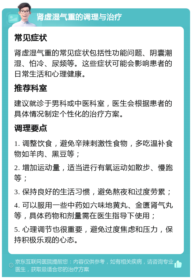 肾虚湿气重的调理与治疗 常见症状 肾虚湿气重的常见症状包括性功能问题、阴囊潮湿、怕冷、尿频等。这些症状可能会影响患者的日常生活和心理健康。 推荐科室 建议就诊于男科或中医科室，医生会根据患者的具体情况制定个性化的治疗方案。 调理要点 1. 调整饮食，避免辛辣刺激性食物，多吃温补食物如羊肉、黑豆等； 2. 增加运动量，适当进行有氧运动如散步、慢跑等； 3. 保持良好的生活习惯，避免熬夜和过度劳累； 4. 可以服用一些中药如六味地黄丸、金匮肾气丸等，具体药物和剂量需在医生指导下使用； 5. 心理调节也很重要，避免过度焦虑和压力，保持积极乐观的心态。