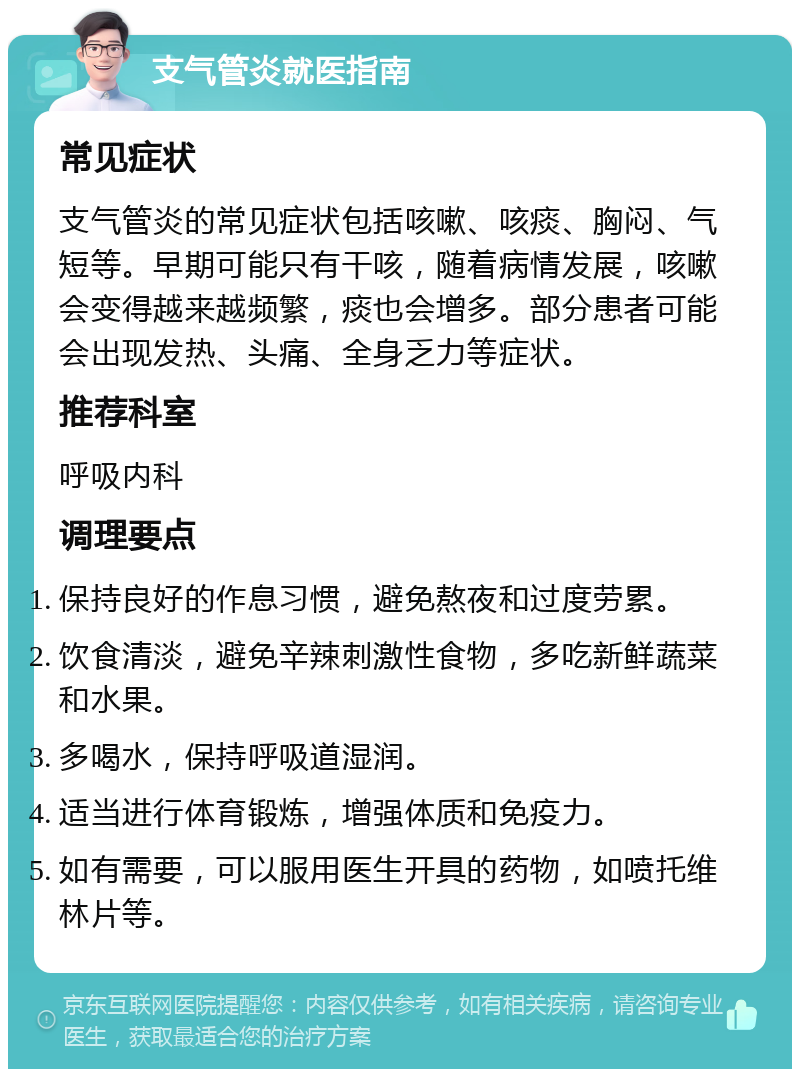 支气管炎就医指南 常见症状 支气管炎的常见症状包括咳嗽、咳痰、胸闷、气短等。早期可能只有干咳，随着病情发展，咳嗽会变得越来越频繁，痰也会增多。部分患者可能会出现发热、头痛、全身乏力等症状。 推荐科室 呼吸内科 调理要点 保持良好的作息习惯，避免熬夜和过度劳累。 饮食清淡，避免辛辣刺激性食物，多吃新鲜蔬菜和水果。 多喝水，保持呼吸道湿润。 适当进行体育锻炼，增强体质和免疫力。 如有需要，可以服用医生开具的药物，如喷托维林片等。