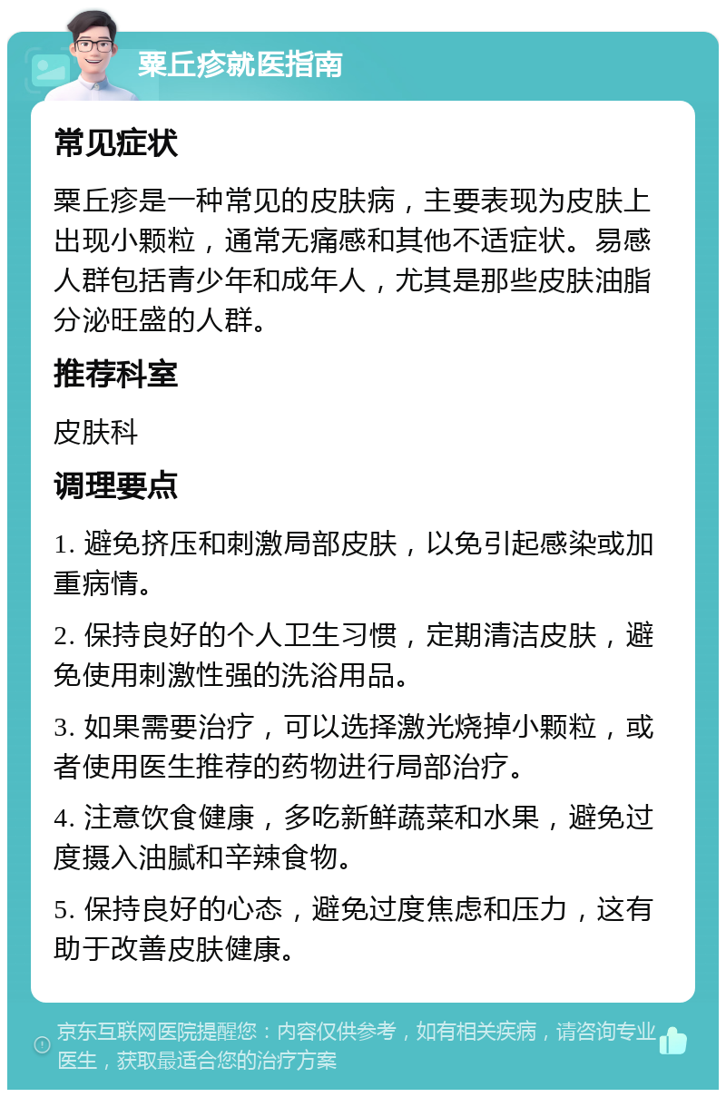 粟丘疹就医指南 常见症状 粟丘疹是一种常见的皮肤病，主要表现为皮肤上出现小颗粒，通常无痛感和其他不适症状。易感人群包括青少年和成年人，尤其是那些皮肤油脂分泌旺盛的人群。 推荐科室 皮肤科 调理要点 1. 避免挤压和刺激局部皮肤，以免引起感染或加重病情。 2. 保持良好的个人卫生习惯，定期清洁皮肤，避免使用刺激性强的洗浴用品。 3. 如果需要治疗，可以选择激光烧掉小颗粒，或者使用医生推荐的药物进行局部治疗。 4. 注意饮食健康，多吃新鲜蔬菜和水果，避免过度摄入油腻和辛辣食物。 5. 保持良好的心态，避免过度焦虑和压力，这有助于改善皮肤健康。