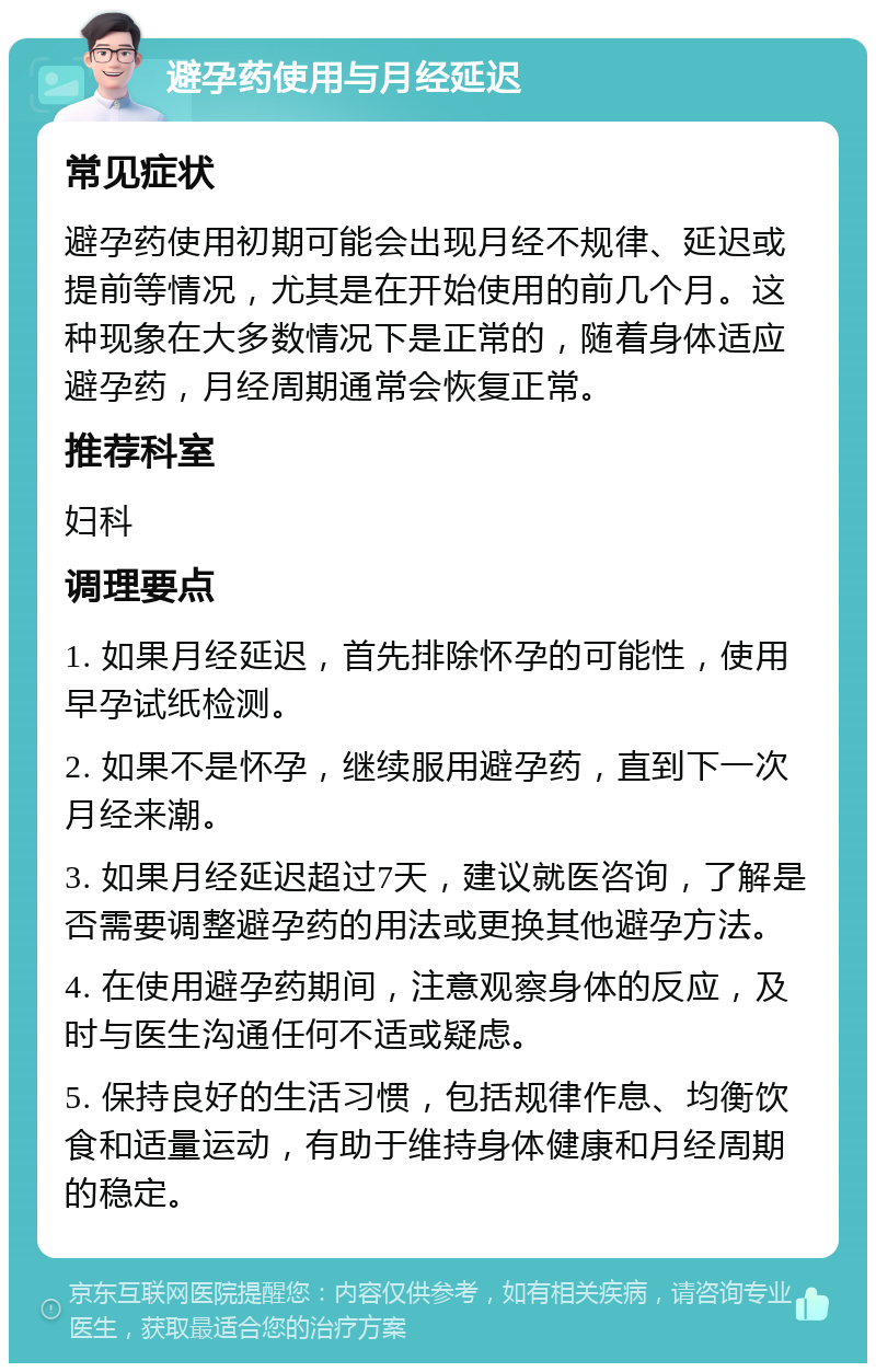 避孕药使用与月经延迟 常见症状 避孕药使用初期可能会出现月经不规律、延迟或提前等情况，尤其是在开始使用的前几个月。这种现象在大多数情况下是正常的，随着身体适应避孕药，月经周期通常会恢复正常。 推荐科室 妇科 调理要点 1. 如果月经延迟，首先排除怀孕的可能性，使用早孕试纸检测。 2. 如果不是怀孕，继续服用避孕药，直到下一次月经来潮。 3. 如果月经延迟超过7天，建议就医咨询，了解是否需要调整避孕药的用法或更换其他避孕方法。 4. 在使用避孕药期间，注意观察身体的反应，及时与医生沟通任何不适或疑虑。 5. 保持良好的生活习惯，包括规律作息、均衡饮食和适量运动，有助于维持身体健康和月经周期的稳定。