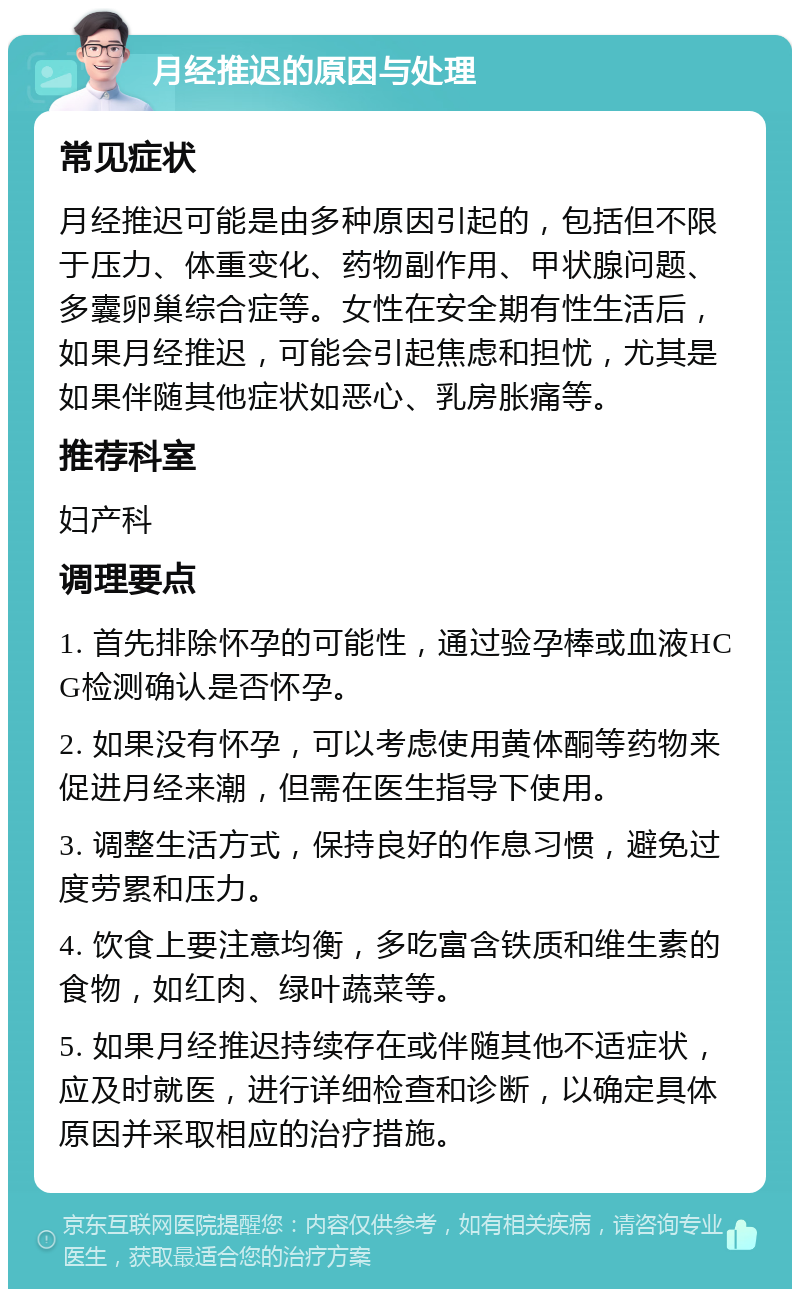 月经推迟的原因与处理 常见症状 月经推迟可能是由多种原因引起的，包括但不限于压力、体重变化、药物副作用、甲状腺问题、多囊卵巢综合症等。女性在安全期有性生活后，如果月经推迟，可能会引起焦虑和担忧，尤其是如果伴随其他症状如恶心、乳房胀痛等。 推荐科室 妇产科 调理要点 1. 首先排除怀孕的可能性，通过验孕棒或血液HCG检测确认是否怀孕。 2. 如果没有怀孕，可以考虑使用黄体酮等药物来促进月经来潮，但需在医生指导下使用。 3. 调整生活方式，保持良好的作息习惯，避免过度劳累和压力。 4. 饮食上要注意均衡，多吃富含铁质和维生素的食物，如红肉、绿叶蔬菜等。 5. 如果月经推迟持续存在或伴随其他不适症状，应及时就医，进行详细检查和诊断，以确定具体原因并采取相应的治疗措施。